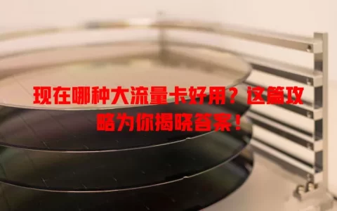 现在哪种大流量卡好用？这篇攻略为你揭晓答案！