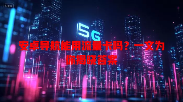 安卓导航能用流量卡吗?一文为你揭晓答案