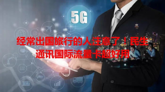 经常出国旅行的人注意了!民生通讯国际流量卡超好用