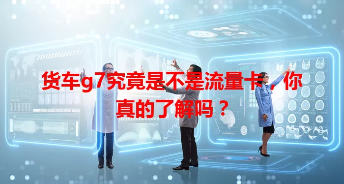 货车g7究竟是不是流量卡,你真的了解吗?