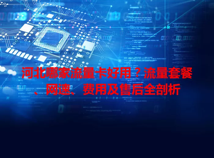 河北哪家流量卡好用?流量套餐、网速、费用及售后全剖析