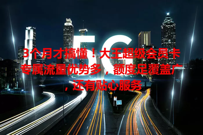 3个月才搞懂!大王超级会员卡专属流量优势多,额度足覆盖广,还有贴心服务
