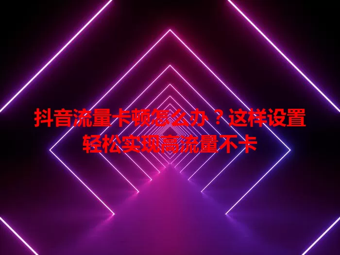 抖音流量卡顿怎么办?这样设置轻松实现高流量不卡