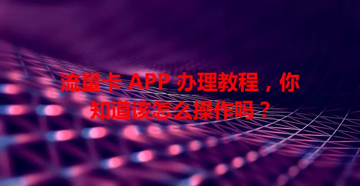 流量卡 APP 办理教程,你知道该怎么操作吗?