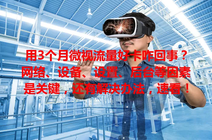 用3个月微视流量好卡咋回事?网络、设备、设置、后台等因素是关键,还有解决办法,速看!