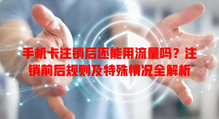 手机卡注销后还能用流量吗?注销前后规则及特殊情况全解析