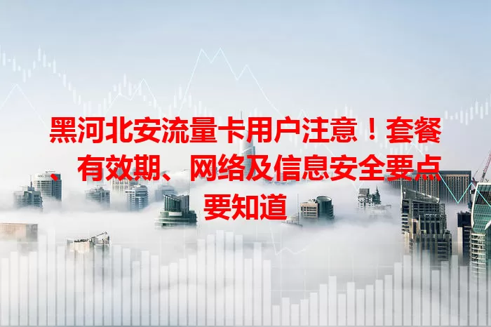 黑河北安流量卡用户注意!套餐、有效期、网络及信息安全要点要知道