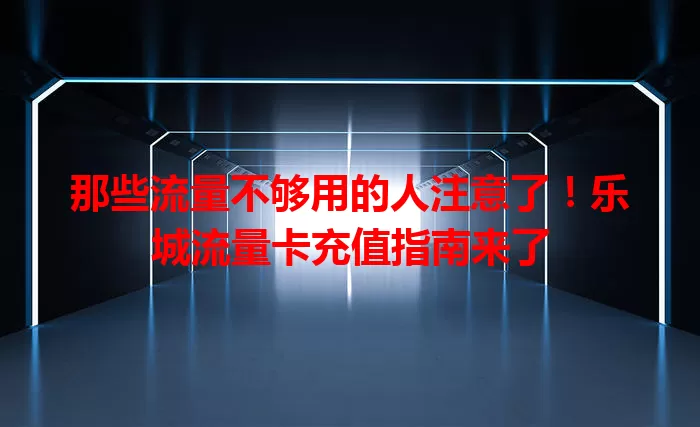 那些流量不够用的人注意了!乐城流量卡充值指南来了