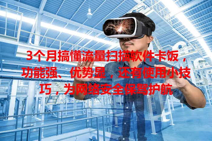3个月搞懂流量扫描软件卡饭,功能强、优势显,还有使用小技巧,为网络安全保驾护航