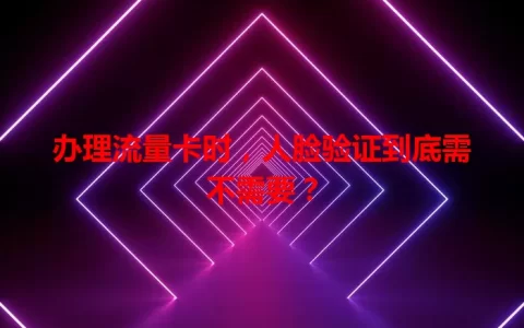办理流量卡时，人脸验证到底需不需要？