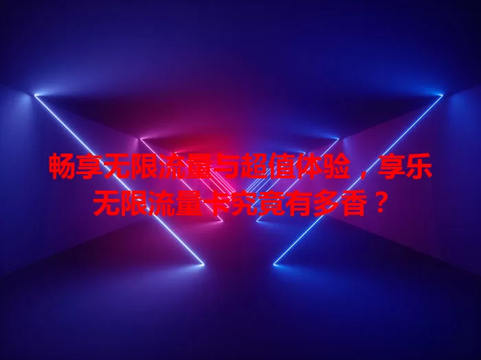 畅享无限流量与超值体验,享乐无限流量卡究竟有多香?