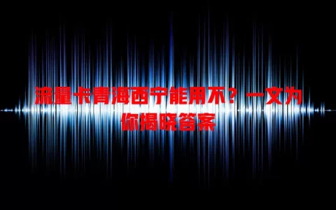 流量卡青海西宁能用不？一文为你揭晓答案