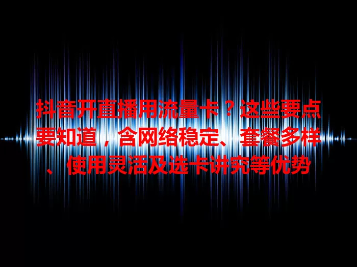 抖音开直播用流量卡?这些要点要知道,含网络稳定、套餐多样、使用灵活及选卡讲究等优势