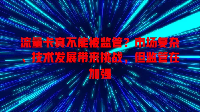 流量卡真不能被监管?市场复杂、技术发展带来挑战,但监管在加强