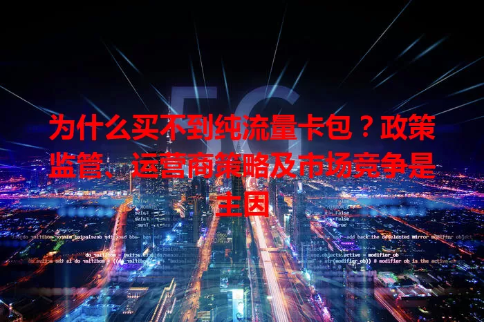 为什么买不到纯流量卡包?政策监管、运营商策略及市场竞争是主因