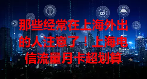 那些经常在上海外出的人注意了!上海电信流量月卡超划算
