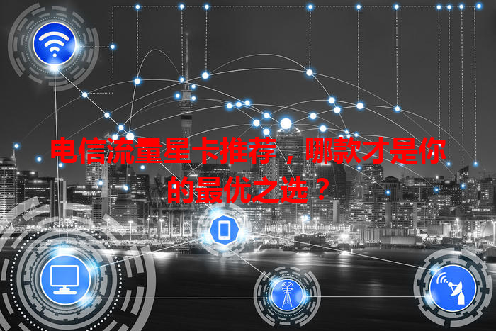 电信流量星卡推荐，哪款才是你的最优之选？