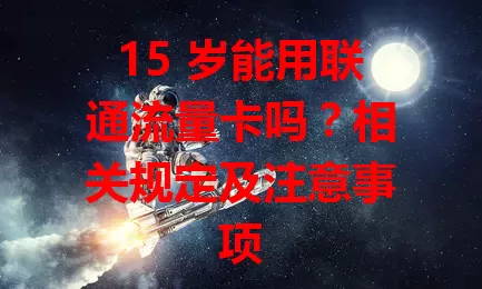 15 岁能用联通流量卡吗?相关规定及注意事项
