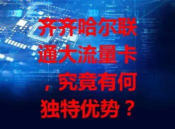 齐齐哈尔联通大流量卡,究竟有何独特优势?