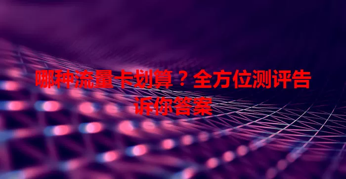 哪种流量卡划算?全方位测评告诉你答案