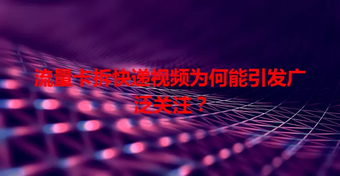 流量卡拆快递视频为何能引发广泛关注?