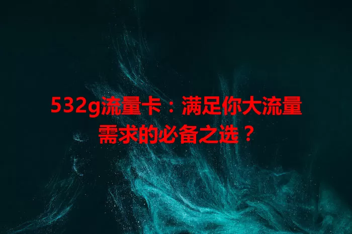532g流量卡:满足你大流量需求的必备之选?