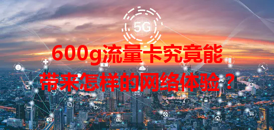 600g流量卡究竟能带来怎样的网络体验？