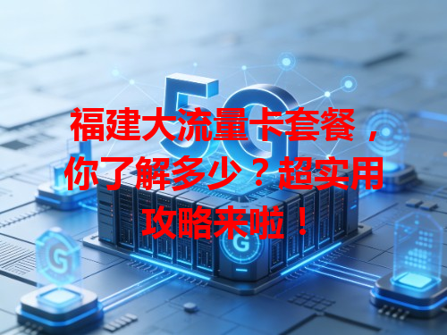 福建大流量卡套餐，你了解多少？超实用攻略来啦！