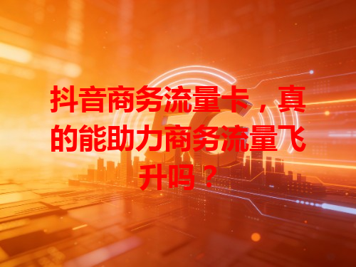 抖音商务流量卡,真的能助力商务流量飞升吗?