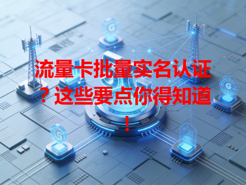 流量卡批量实名认证？这些要点你得知道！