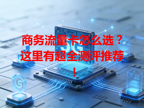 商务流量卡怎么选？这里有超全测评推荐！