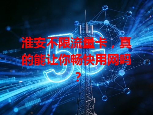 淮安不限流量卡，真的能让你畅快用网吗？