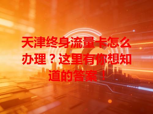 天津终身流量卡怎么办理？这里有你想知道的答案！