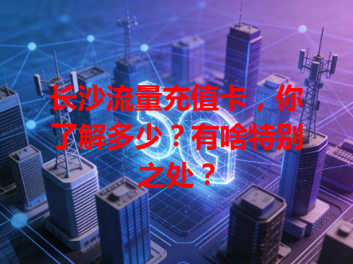 长沙流量充值卡，你了解多少？有啥特别之处？
