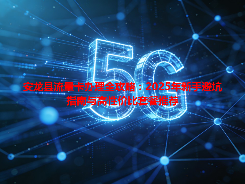 安龙县流量卡办理全攻略：2025年新手避坑指南与高性价比套餐推荐