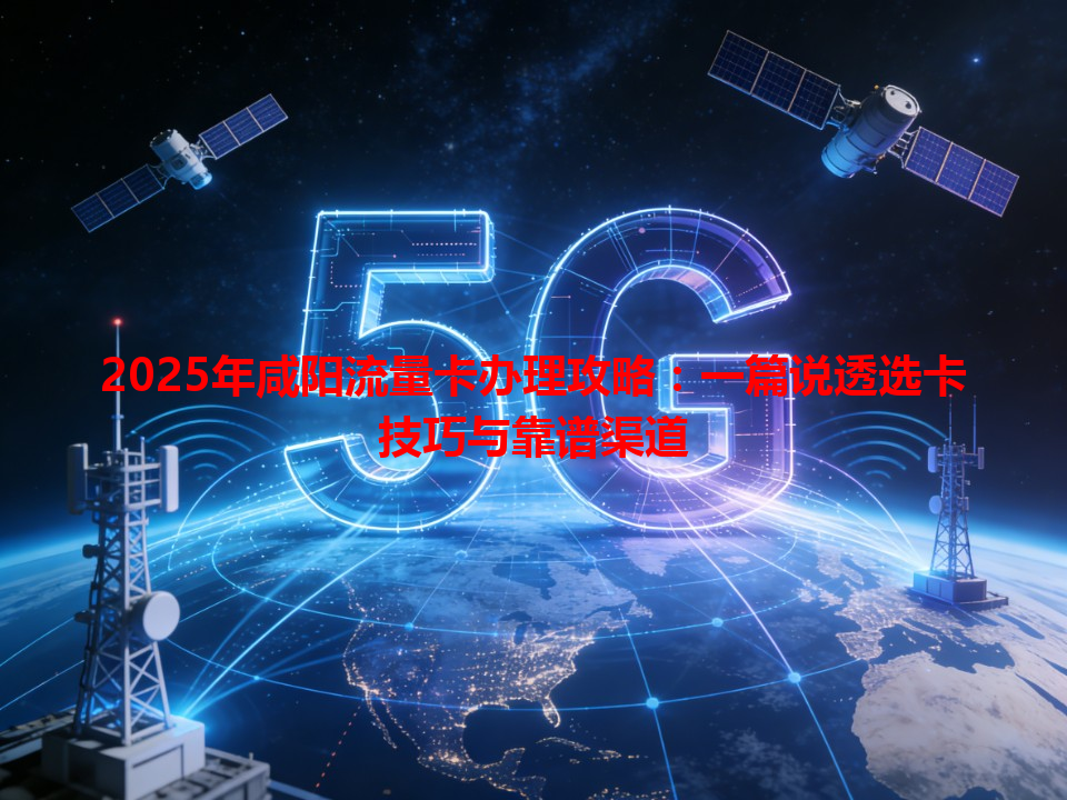 2025年咸阳流量卡办理攻略：一篇说透选卡技巧与靠谱渠道