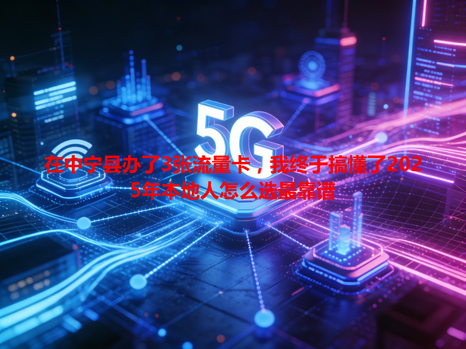 在中宁县办了3张流量卡，我终于搞懂了2025年本地人怎么选最靠谱