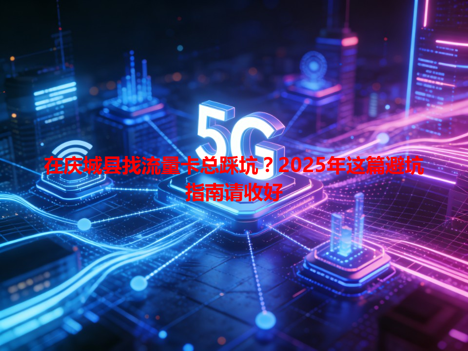 在庆城县找流量卡总踩坑？2025年这篇避坑指南请收好