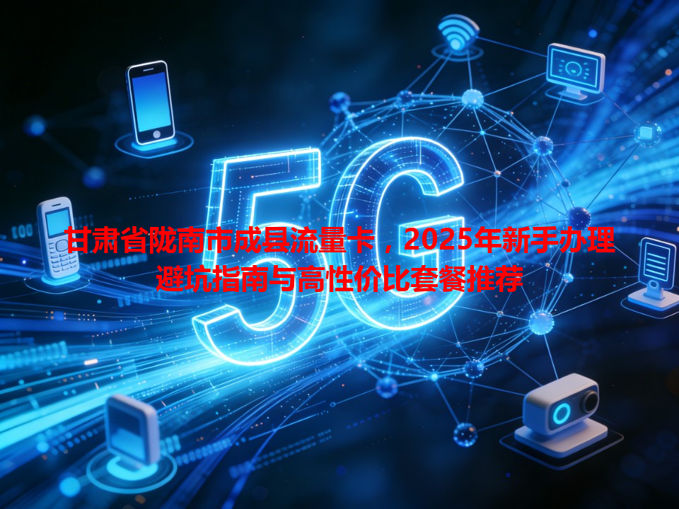 甘肃省陇南市成县流量卡，2025年新手办理避坑指南与高性价比套餐推荐