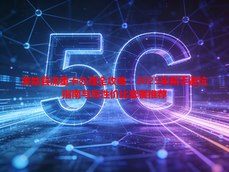 美姑县流量卡办理全攻略：2025年新手避坑指南与高性价比套餐推荐