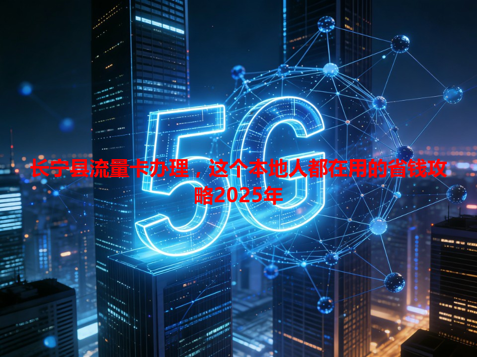 长宁县流量卡办理，这个本地人都在用的省钱攻略2025年