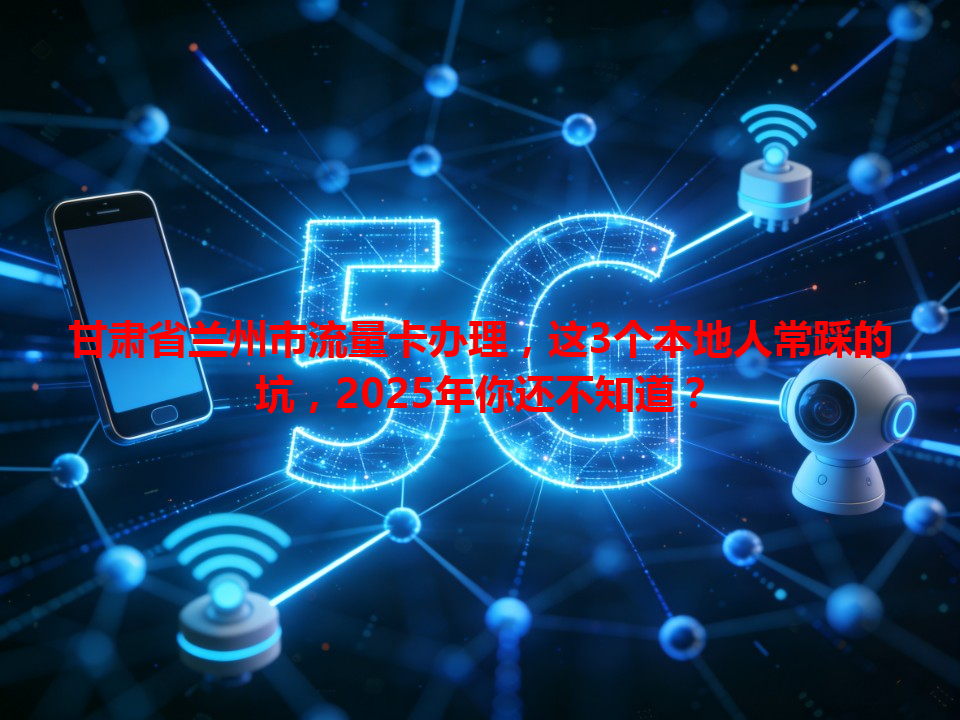 甘肃省兰州市流量卡办理，这3个本地人常踩的坑，2025年你还不知道？