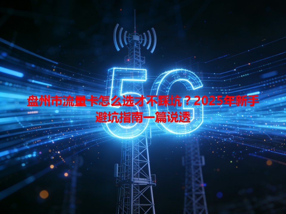 盘州市流量卡怎么选才不踩坑？2025年新手避坑指南一篇说透