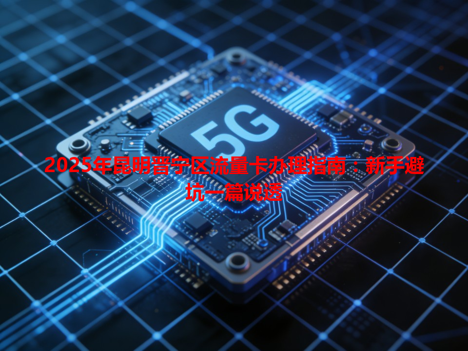 2025年昆明晋宁区流量卡办理指南：新手避坑一篇说透