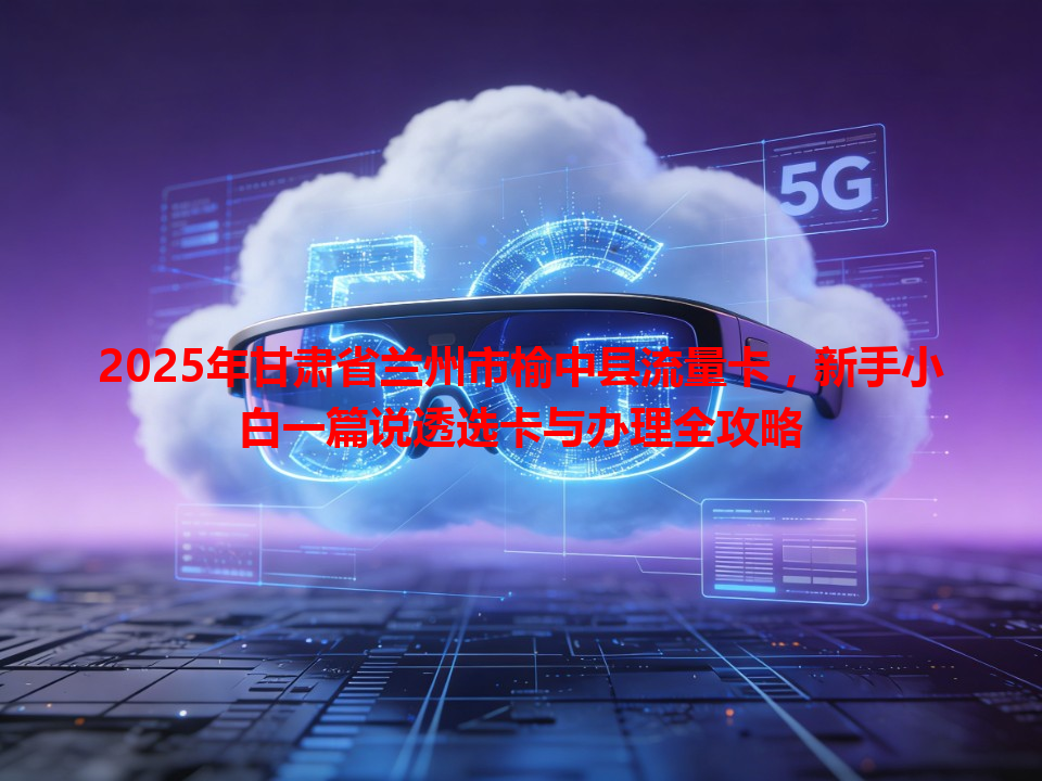 2025年甘肃省兰州市榆中县流量卡，新手小白一篇说透选卡与办理全攻略