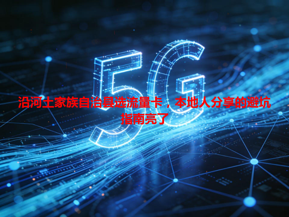 沿河土家族自治县选流量卡，本地人分享的避坑指南亮了