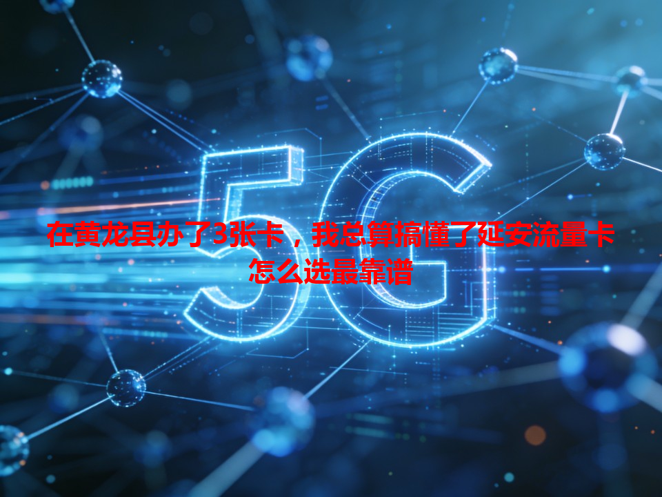 在黄龙县办了3张卡，我总算搞懂了延安流量卡怎么选最靠谱