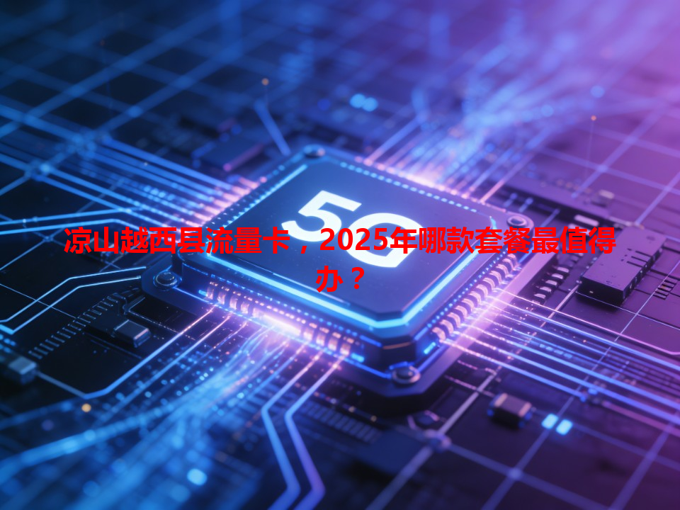 凉山越西县流量卡，2025年哪款套餐最值得办？