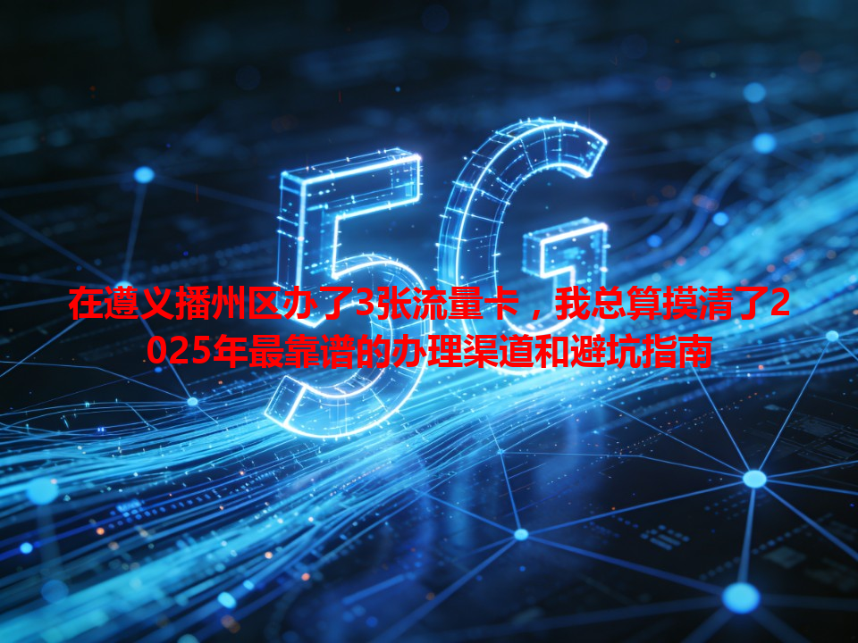 在遵义播州区办了3张流量卡，我总算摸清了2025年最靠谱的办理渠道和避坑指南