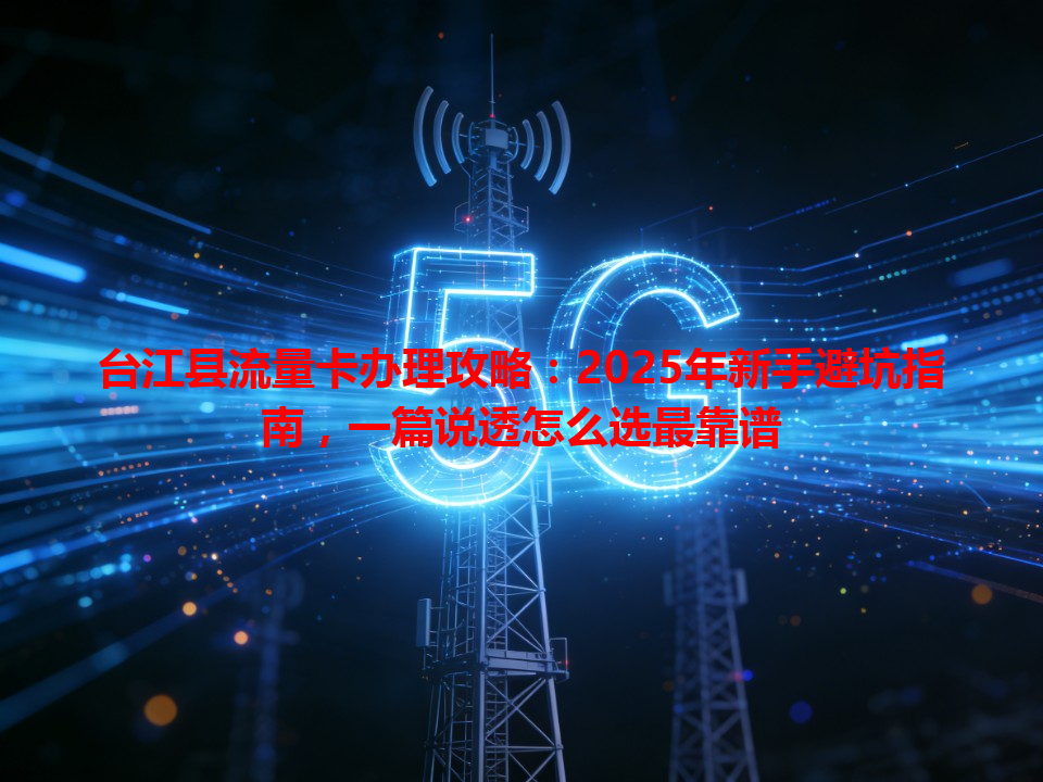 台江县流量卡办理攻略：2025年新手避坑指南，一篇说透怎么选最靠谱